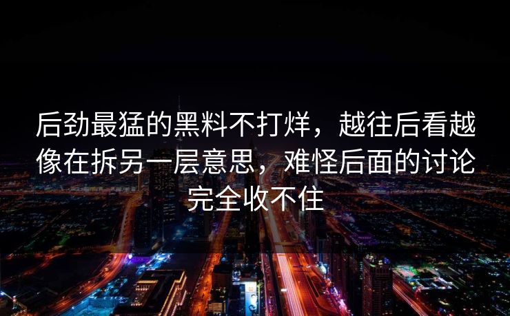后劲最猛的黑料不打烊，越往后看越像在拆另一层意思，难怪后面的讨论完全收不住