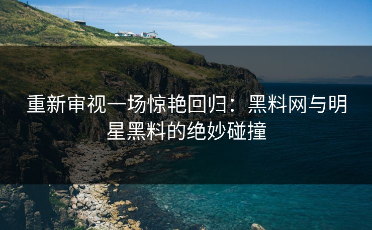 重新审视一场惊艳回归：黑料网与明星黑料的绝妙碰撞