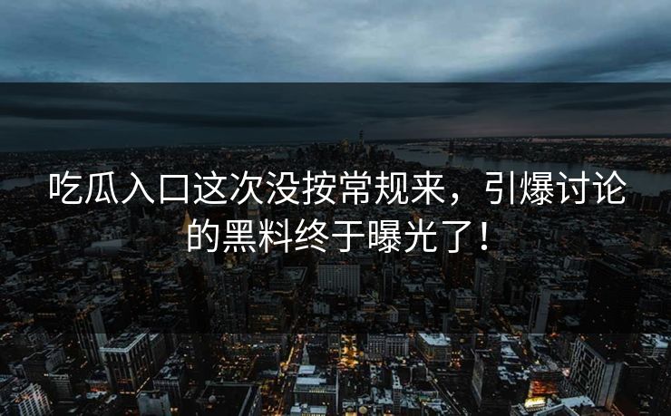 吃瓜入口这次没按常规来，引爆讨论的黑料终于曝光了！
