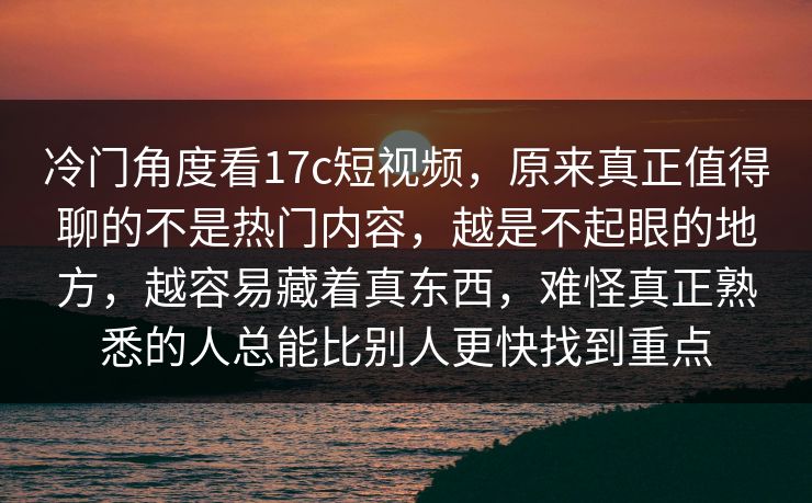 冷门角度看17c短视频，原来真正值得聊的不是热门内容，越是不起眼的地方，越容易藏着真东西，难怪真正熟悉的人总能比别人更快找到重点