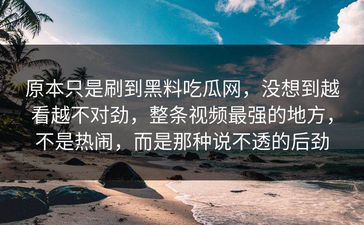 原本只是刷到黑料吃瓜网,没想到越看越不对劲,整条视频最强的地方,不是热闹,而是那种说不透的后劲 原本只是刷到黑料吃瓜网,没想到越看越不对劲,整条视频最强的地方,不是热闹,而是那种说不透的后劲