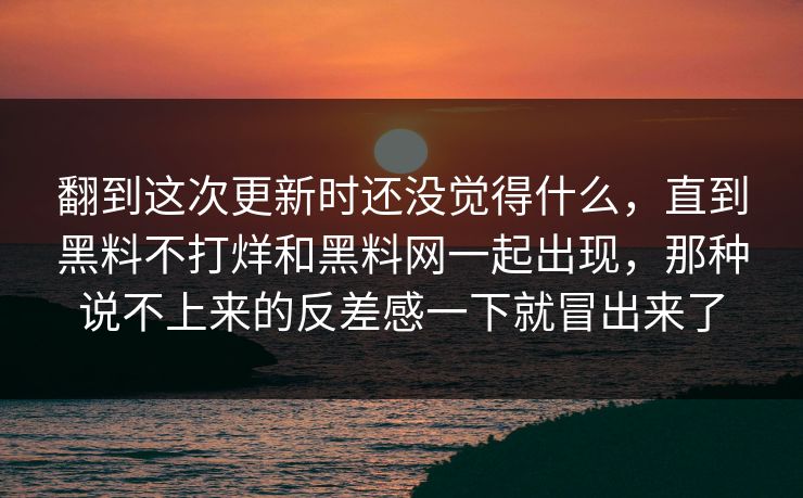 翻到这次更新时还没觉得什么,直到黑料不打烊和黑料网一起出现,那种说不上来的反差感一下就冒出来了 翻到这次更新时还没觉得什么,直到黑料不打烊和黑料网一起出现,那种说不上来的反差感一下就冒出来了